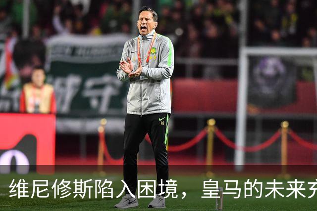 维尼修斯陷入困境，皇马的未来充满不确定性